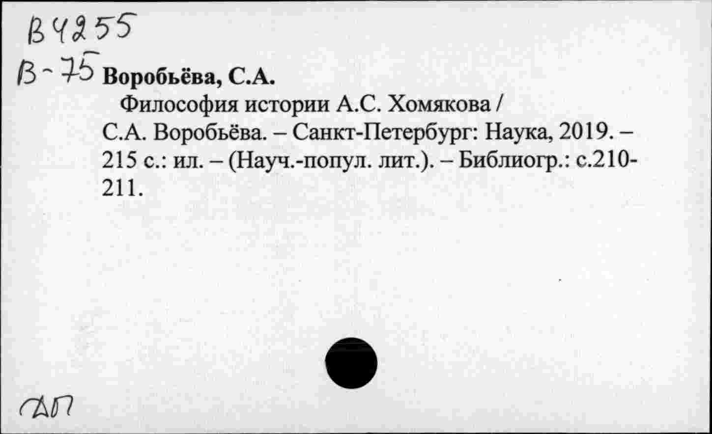 ﻿ИМ 55
В "■ 7-5 Воробьёва, С.А.
Философия истории А.С. Хомякова /
С.А. Воробьёва. - Санкт-Петербург: Наука, 2019. -215 с.: ил. - (Науч.-попул. лит.). - Библиогр.: с.210-211.
